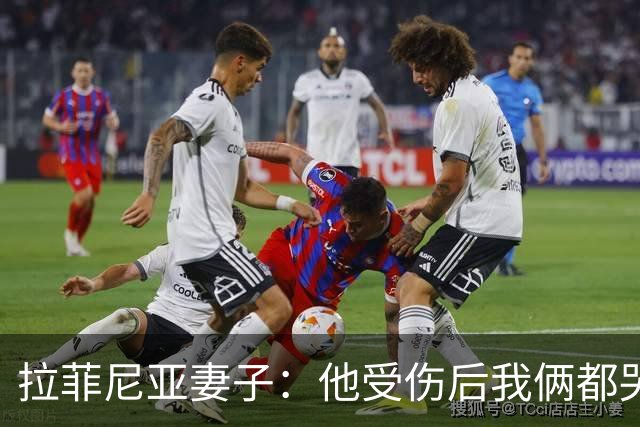 拉菲尼亚妻子：他受伤后我俩都哭了，但现在他状态已经不错了